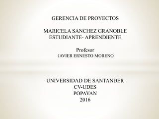GERENCIA DE PROYECTOS
MARICELA SANCHEZ GRANOBLE
ESTUDIANTE- APRENDIENTE
Profesor
JAVIER ERNESTO MORENO
UNIVERSIDAD DE SANTANDER
CV-UDES
POPAYAN
2016
 