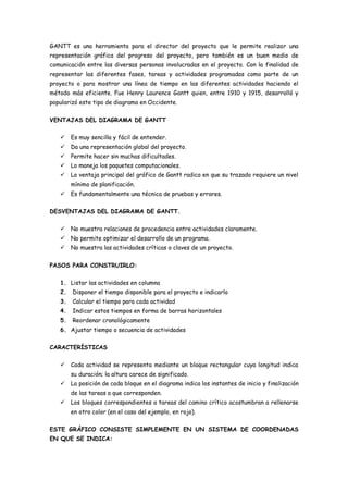 GANTT es una herramienta para el director del proyecto que le permite realizar una
representación gráfica del progreso del proyecto, pero también es un buen medio de
comunicación entre las diversas personas involucradas en el proyecto. Con la finalidad de
representar las diferentes fases, tareas y actividades programadas como parte de un
proyecto o para mostrar una línea de tiempo en las diferentes actividades haciendo el
método más eficiente. Fue Henry Laurence Gantt quien, entre 1910 y 1915, desarrolló y
popularizó este tipo de diagrama en Occidente.

VENTAJAS DEL DIAGRAMA DE GANTT

    Es muy sencilla y fácil de entender.
    Da una representación global del proyecto.
    Permite hacer sin muchas dificultades.
    Lo maneja los paquetes computacionales.
    La ventaja principal del gráfico de Gantt radica en que su trazado requiere un nivel
        mínimo de planificación.
    Es fundamentalmente una técnica de pruebas y errores.

DESVENTAJAS DEL DIAGRAMA DE GANTT.

    No muestra relaciones de procedencia entre actividades claramente.
    No permite optimizar el desarrollo de un programa.
    No muestra las actividades críticas o claves de un proyecto.


PASOS PARA CONSTRUIRLO:

   1. Listar las actividades en columna
   2.   Disponer el tiempo disponible para el proyecto e indicarlo
   3.   Calcular el tiempo para cada actividad
   4.   Indicar estos tiempos en forma de barras horizontales
   5.   Reordenar cronológicamente
   6. Ajustar tiempo o secuencia de actividades

CARACTERÍSTICAS

    Cada actividad se representa mediante un bloque rectangular cuya longitud indica
        su duración; la altura carece de significado.
    La posición de cada bloque en el diagrama indica los instantes de inicio y finalización
        de las tareas a que corresponden.
    Los bloques correspondientes a tareas del camino crítico acostumbran a rellenarse
        en otro color (en el caso del ejemplo, en rojo).

ESTE GRÁFICO CONSISTE SIMPLEMENTE EN UN SISTEMA DE COORDENADAS
EN QUE SE INDICA:
 
