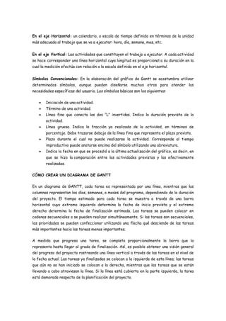 En el eje Horizontal: un calendario, o escala de tiempo definido en términos de la unidad
más adecuada al trabajo que se va a ejecutar: hora, día, semana, mes, etc.


En el eje Vertical: Las actividades que constituyen el trabajo a ejecutar. A cada actividad
se hace corresponder una línea horizontal cuya longitud es proporcional a su duración en la
cual la medición efectúa con relación a la escala definida en el eje horizontal.


Símbolos Convencionales: En la elaboración del gráfico de Gantt se acostumbra utilizar
determinados símbolos, aunque pueden diseñarse muchos otros para atender las
necesidades específicas del usuario. Los símbolos básicos son los siguientes:

       Iniciación de una actividad.
       Término de una actividad.
       Línea fina que conecta las dos “L” invertidas. Indica la duración prevista de la
        actividad.
       Línea gruesa. Indica la fracción ya realizada de la actividad, en términos de
        porcentaje. Debe trazarse debajo de la línea fina que representa el plazo previsto.
       Plazo durante el cual no puede realizarse la actividad. Corresponde al tiempo
        improductivo puede anotarse encima del símbolo utilizando una abreviatura.
       Indica la fecha en que se procedió a la última actualización del gráfico, es decir, en
        que se hizo la comparación entre las actividades previstas y las efectivamente
        realizadas.

CÓMO CREAR UN DIAGRAMA DE GANTT

En un diagrama de GANTT, cada tarea es representada por una línea, mientras que las
columnas representan los días, semanas, o meses del programa, dependiendo de la duración
del proyecto. El tiempo estimado para cada tarea se muestra a través de una barra
horizontal cuyo extremo izquierdo determina la fecha de inicio prevista y el extremo
derecho determina la fecha de finalización estimada. Las tareas se pueden colocar en
cadenas secuenciales o se pueden realizar simultáneamente. Si las tareas son secuenciales,
las prioridades se pueden confeccionar utilizando una flecha qué desciende de las tareas
más importantes hacia las tareas menos importantes.

A medida que progresa una tarea, se completa proporcionalmente la barra que la
representa hasta llegar al grado de finalización. Así, es posible obtener una visión general
del progreso del proyecto rastreando una línea vertical a través de las tareas en el nivel de
la fecha actual. Las tareas ya finalizadas se colocan a la izquierda de esta línea; las tareas
que aún no se han iniciado se colocan a la derecha, mientras que las tareas que se están
llevando a cabo atraviesan la línea. Si la línea está cubierta en la parte izquierda, la tarea
está demorada respecto de la planificación del proyecto.
 