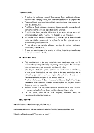 CONCLUSIONES

             Al aplicar herramientas como el diagrama de Gantt podemos optimizar
              recursos como tiempo y dinero, para culminar la elaboración de un proyecto.
             Podemos elaborar un proyecto conociendo las unidades de trabajo como son:
              hora, día, semana, mes.
             El gráfico de Gantt lo interpretamos con diversos símbolos, que ayudan a la
              atención de las necesidades específicas de los usuarios.
             El gráfico de Gantt permite identificar la actividad en que se estará
              utilizando cada uno de los recursos y la duración de esa utilización.
             Se puedan evitar periodos innecesarios y permite que el administrador
              tenga una visión completa de la utilización de los recursos que se
              encuentran bajo su supervisión.
             Es una técnica que permite elaborar un plan de trabajo totalmente
              planificado y estructurado.
             El Diagrama de Gantt permite conocer le inicio y fin de las actividades que
              se van a aplicar en un actividad.

       RECOMENDACIONES

             Como administradores es importante investigar y entender este tipo de
              herramientas que se pueden emplear para ejecutar un proyecto que emplee
              recursos importantes que no pueden ser desperdiciados.
             Este diagrama de Gantt ayuda a elaborar una planificación de actividades,
              ya que es un instrumento de bajo costo y extrema simplicidad en su
              utilización, por esta razón es importante entender el proceso y
              funcionamiento para aplicarlo de una manera correcta.
             Al aplicar el diagrama de Gantt se emplea las técnicas de planificación que
              consiste en estructurar las tareas a realizar dentro del proyecto, definir
              duración y orden de ejecución.
              Podemos utilizar este tipo de herramientas para identificar las actividades
              y recursos implicados, logrando así una idea más real del proyecto.
             Con una    buena    aplicación de este diagrama, logramos tener una
              representación global del proyecto.

       BIBLIOGRAFÍA

http://es.kioskea.net/contents/projet/gantt.php3

http://www.gestiopolis.com/recursos/documentos/fulldocs/ger/diaggantaleja.htm

http://es.wikipedia.org/wiki/Diagrama_de_Gantt
 