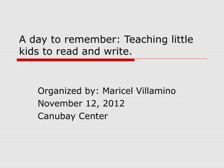 A day to remember: Teaching little
kids to read and write.


   Organized by: Maricel Villamino
   November 12, 2012
   Canubay Center
 