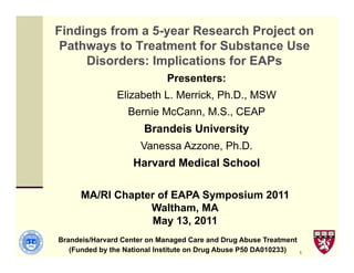 Findings from a 5-year Research Project on
 Pathways to Treatment for Substance Use
     Disorders: Implications for EAPs
                             Presenters:
               Elizabeth L. Merrick, Ph.D., MSW
                  Bernie McCann, M.S., CEAP
                       Brandeis University
                      Vanessa Azzone, Ph.D.
                    Harvard Medical School

      MA/RI Chapter of EAPA Symposium 2011
                  Waltham, MA
                   May 13, 2011
Brandeis/Harvard Center on Managed Care and Drug Abuse Treatment
   (Funded by the National Institute on Drug Abuse P50 DA010233)   1
 