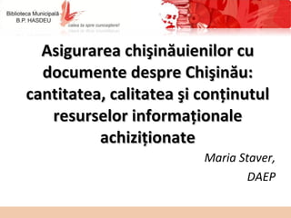 Asigurarea chişinăuienilor cu documente despre Chişinău: cantitatea, calitatea şi conţinutul resurselor informaţionale achiziţionate Maria Staver, DAEP 