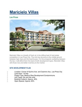 Maricielo Villas
    Las Pinas




    Maricielo Villas is a breath of fresh air in the stifling heat of real estate
    competition in Las Pinas City. The mid-rise structure is the middle ground
    between high rises and the townhouses. For the prospects vacillating between
    the two, it will afford them the best of both development types. Maricielo Villas
    will infuse new and better inventory to the market.


    SITE DEVELOPMENT PLAN

          Location: Corner of Quirino Ave. and Casimiro Ave., Las Pinas City
          Land Area: 1.8 Has
          Project Type: Medium Rise Development Condominiums
          Unit Types: 2br and 3br units
          Building Footprint: Approx. 40%
          Open Spaces: Approx. 60%
 