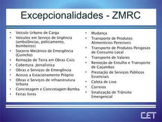 Excepcionalidades - ZMRC Veículo Urbano de Carga Veículos em Serviço de Urgência (ambulâncias, policiamento, bombeiros)  Socorro Mecânico de Emergência (Guincho) Remoção de Terra em Obras Civis Cobertura  Jornalística Obras e Serviços de Emergência Acesso a Estacionamento Próprio Obras e Serviços de infraestrutura Urbana Concretagem e Concretagem-Bomba Feiras livres Mudança Transporte de Produtos Alimentícios Perecíveis Transporte de Produtos Perigosos de Consumo Local Transporte de Valores Remoção de Entulho e Transporte de Caçambas Prestação de Serviços Públicos Essenciais Coleta de Lixo  Correios Sinalização de Trânsito Emergencial 