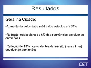 Geral na Cidade: Aumento da velocidade média dos veículos em 34% Redução média diária de 6% das ocorrências envolvendo caminhões Redução de 13% nos acidentes de trânsito (sem vítima) envolvendo caminhões Resultados 