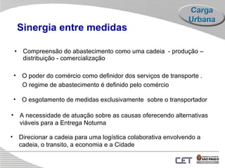 Sinergia entre medidas Compreensão do abastecimento como uma cadeia  - produção – distribuição - comercialização Direcionar a cadeia para uma logística colaborativa envolvendo a cadeia, o transito, a economia e a Cidade O poder do comércio como definidor dos serviços de transporte . O regime de abastecimento é definido pelo comércio A necessidade de atuação sobre as causas oferecendo alternativas viáveis para a Entrega Noturna  O esgotamento de medidas exclusivamente  sobre o transportador  