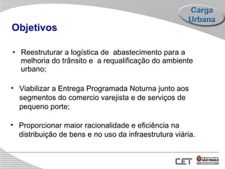 Objetivos R eestrutura r  a logística de  abastecimento para a  melhoria do trânsito e  a requalificação do ambiente urbano;  Proporcionar maior racionalidade e eficiência na distribuição de bens e no uso da infraestrutura viária. Vi abilizar a Entrega Programada Noturna junto aos segmentos do comercio varejista e de serviços de pequeno porte; 