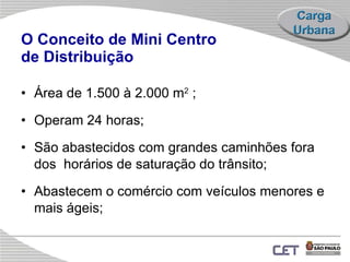 O Conceito de Mini Centro  de Distribuição   Área  de 1.500  à 2.000  m 2  ; Operam 24 horas; São abastecidos  com grandes caminhões fora dos  horários de saturação do trânsito; A bastecem o  comércio  com veículos menores e mais ágeis ;   