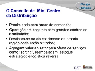 O Conceito de  Mini Centro  de Distribuição Proximidade com  áreas de demanda ; Operação em conjunto   com  grandes centros de distribuição ; Destinam-se ao abastecimento da própria região onde estão situados; Agregam valor ao setor pela oferta de serviços como “sorting”, reembalagem, estoque estratégico e logística reversa 