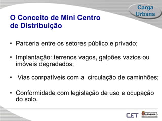 O Conceito de Mini Centro  de Distribuição Parceria entre os setores público e privado; Implantação: t errenos vagos, galpões vazios ou imóveis degradados; Vias compatíveis com a  circulação de caminhões; Conformidade com legislação de uso e ocupação do solo.   