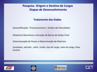 Geocodificação , Processamento e  Análise dos Resultados Sistematização de Fluxos e Determinação de Matrizes: toneladas, veículos , setor, modo, tipo de carga, valor da carga, faixa horária Relatórios Descritivos e Geração de Banco de Dados Final Tratamento dos Dados Pesquisa  Origem e Destino de Cargas  Etapas de Desenvolvimento 