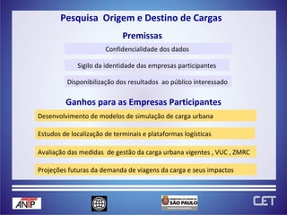 Confidencialidade dos dados  Pesquisa  Origem e Destino de Cargas  Premissas Disponibilização dos resultados  ao público interessado  Ganhos para as Empresas Participantes Estudos de localização de terminais e plataformas logísticas Avaliação das medidas  de gestão da carga urbana vigentes , VUC , ZMRC  Projeções futuras da demanda de viagens da carga e seus impactos Sigilo da identidade das empresas participantes Desenvolvimento de modelos de simulação de carga urbana 