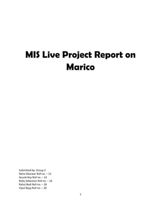 MIS Live Project Report on
               Marico




Submitted by: Group 2
Neha Sikarwar Roll no. – 12
Souvik Roy Roll no. – 14
Boby Sebestian Roll no. – 16
Rahul Bedi Roll no. – 18
Vipul Bajaj Roll no. – 20

                               1
 