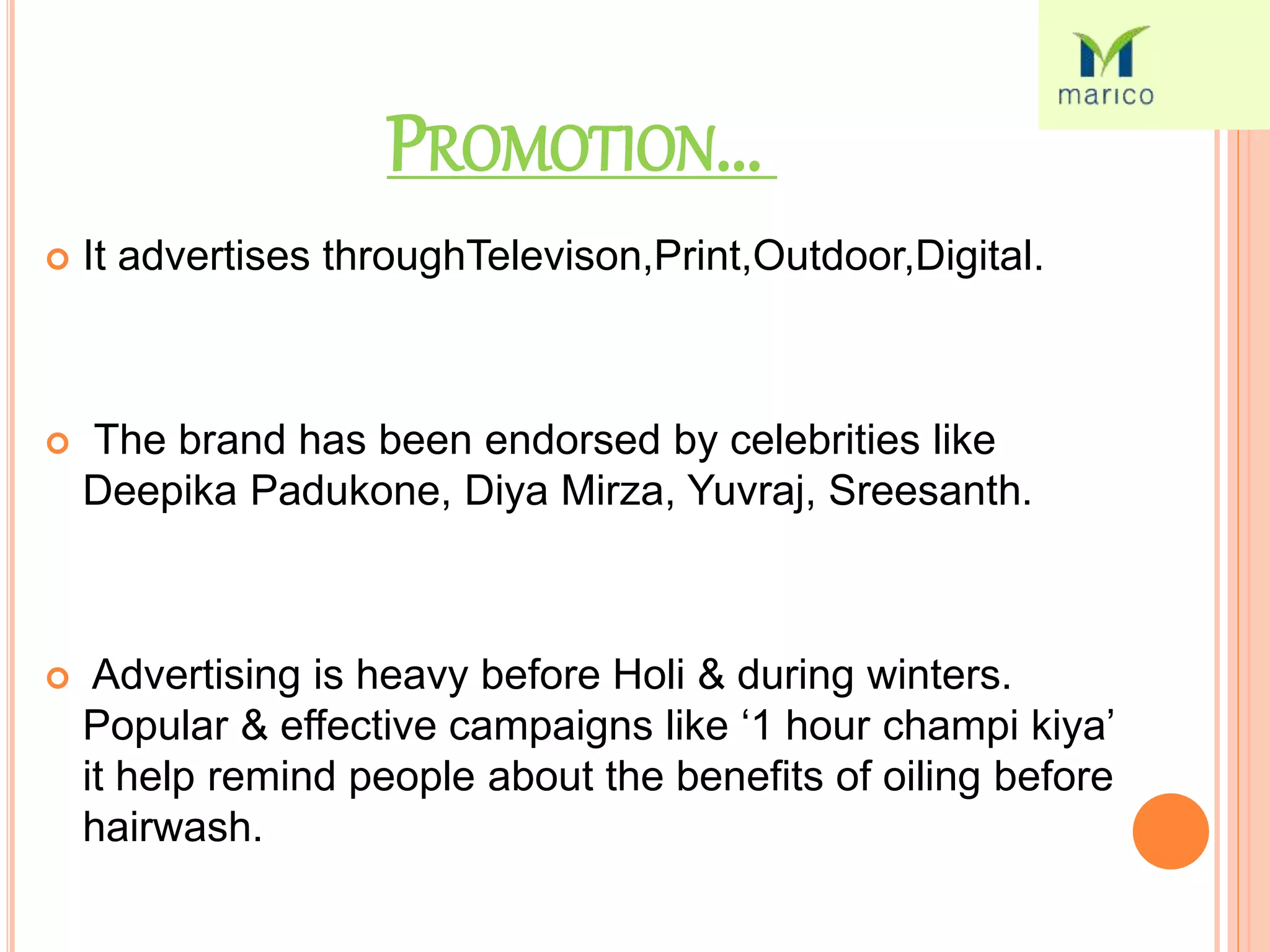PROMOTION...
 It advertises throughTelevison,Print,Outdoor,Digital.
 The brand has been endorsed by celebrities like
Deepika Padukone, Diya Mirza, Yuvraj, Sreesanth.
 Advertising is heavy before Holi & during winters.
Popular & effective campaigns like ‘1 hour champi kiya’
it help remind people about the benefits of oiling before
hairwash.
 