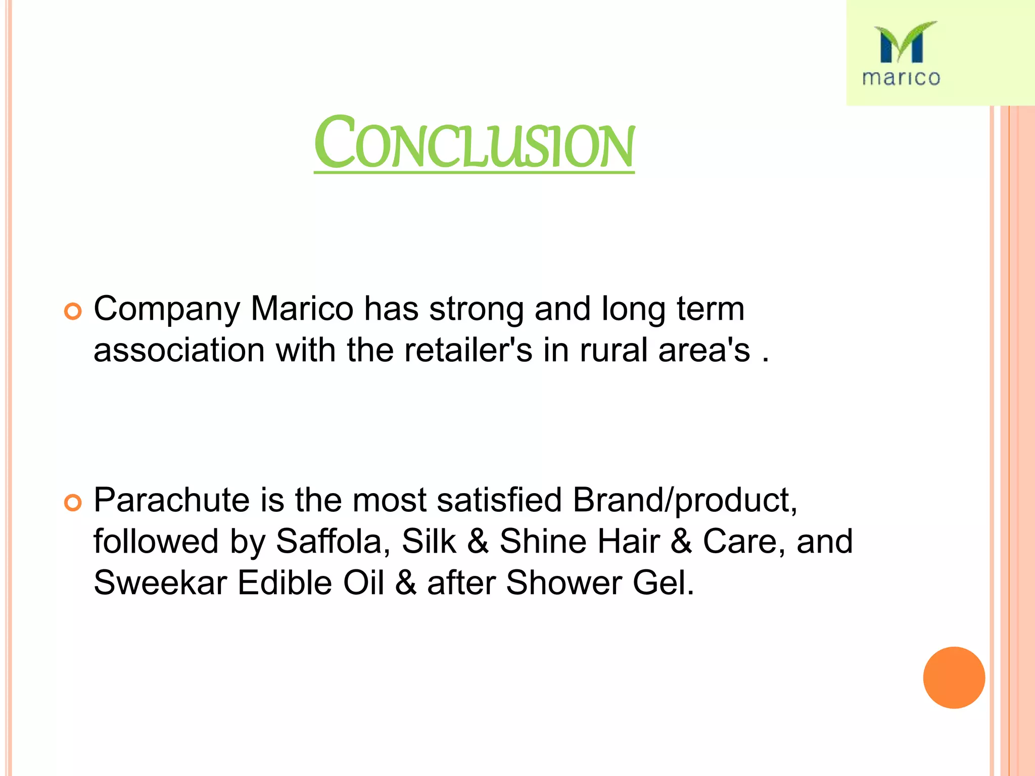 CONCLUSION
 Company Marico has strong and long term
association with the retailer's in rural area's .
 Parachute is the most satisfied Brand/product,
followed by Saffola, Silk & Shine Hair & Care, and
Sweekar Edible Oil & after Shower Gel.
 