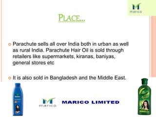 PLACE…
 Parachute sells all over India both in urban as well
as rural India. Parachute Hair Oil is sold through
retailers like supermarkets, kiranas, baniyas,
general stores etc
 It is also sold in Bangladesh and the Middle East.
 