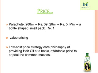 PRICE…
 Parachute: 200ml – Rs. 39, 20ml – Rs. 5, Mini – a
bottle shaped small pack: Re. 1
 value pricing
 Low-cost price strategy core philosophy of
providing Hair Oil at a basic, affordable price to
appeal the common masses
 