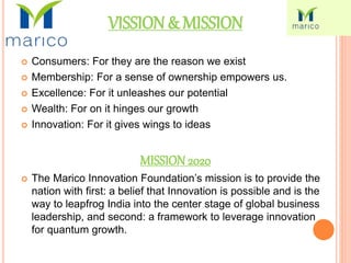 VISSION& MISSION
 Consumers: For they are the reason we exist
 Membership: For a sense of ownership empowers us.
 Excellence: For it unleashes our potential
 Wealth: For on it hinges our growth
 Innovation: For it gives wings to ideas
MISSION 2020
 The Marico Innovation Foundation’s mission is to provide the
nation with first: a belief that Innovation is possible and is the
way to leapfrog India into the center stage of global business
leadership, and second: a framework to leverage innovation
for quantum growth.
 
