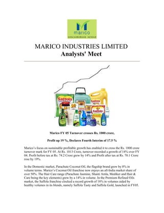 MARICO INDUSTRIES LIMITED
Analysts' Meet
Marico FY 05 Turnover crosses Rs. 1000 crore,
Profit up 19 %, Declares Fourth Interim of 17.5 %
Marico’s focus on sustainable profitable growth has enabled it to cross the Rs. 1000 crore
turnover mark for FY 05. At Rs. 1013 Crore, turnover recorded a growth of 14% over FY
04. Profit before tax at Rs. 74.2 Crore grew by 14% and Profit after tax at Rs. 70.1 Crore
rose by 19%.
In the Domestic market, Parachute Coconut Oil, the flagship brand grew by 8% in
volume terms. Marico’s Coconut Oil franchise now enjoys an all-India market share of
over 50%. The Hair Care range (Parachute Jasmine, Shanti Amla, Mediker and Hair &
Care being the key elements) grew by a 14% in volume. In the Premium Refined Oils
market, the Saffola franchise clocked a record growth of 18% in volumes aided by
healthy volumes in its blends, namely Saffola Tasty and Saffola Gold, launched in FY05.
 