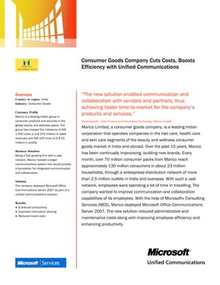 Microsoft Office System
                                            Customer Solution Case Study




                                            Consumer Goods Company Cuts Costs, Boosts
                                            Efficiency with Unified Communications



Overview                                    “The new solution enabled communication and
Country or region: India
Industry: Consumer Goods
                                            collaboration with vendors and partners, thus
                                            achieving faster time-to-market for the company’s
Customer Profile
Marico is a leading Indian group in
                                            products and services.”
consumer products and services in the       Vinod Kamath , Chief Finance and Information Technology, Marico Limited
global beauty and wellness space. The
                                            Marico Limited, a consumer goods company, is a leading Indian
group has crossed the milestone of INR
1,500 crore (U.S.$ 375 million) in sales    corporation that operates companies in the hair care, health care
revenues and INR 100 crore (U.S.$ 25
                                            and skin care segments of the beauty and wellness consumer
million) in profits.
                                            goods market in India and abroad. Over the past 15 years, Marico
Business Situation
                                            has been continually improvising, building new brands. Every
Being a fast growing firm with a vast
network, Marico needed a larger             month, over 70 million consumer packs from Marico reach
communications system that would provide
                                            approximately 130 million consumers in about 23 million
a foundation for integrated communication
and collaboration.                          households, through a widespread distribution network of more
                                            than 2.5 million outlets in India and overseas. With such a vast
Solution
The company deployed Microsoft Office       network, employees were spending a lot of time in travelling. The
Communications Server 2007 as part of a
                                            company wanted to improve communication and collaboration
unified communications solution.
                                            capabilities of its employees. With the help of Microsoft® Consulting
Benefits
                                            Services (MCS), Marico deployed Microsoft Office Communications
 Enhanced productivity
 Improved information sharing              Server 2007. The new solution reduced administrative and
 Reduced travel costs
                                            maintenance costs along with improving employee efficiency and
                                            enhancing productivity.
 