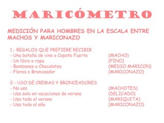 MARICÓMETRO MEDICIÓN PARA HOMBRES EN LA ESCALA ENTRE MACHOS Y MARICONAZO 1.- REGALOS QUE PREFIERE RECIBIR -   Una botella de vino o Copete Fuerte (MACHO) - Un libro o ropa (FINO) - Bombones o Chocolates (MEDIO MARICON) - Flores o Bronceador (MARICONAZO) 2.- USO DE CREMAS Y BRONCEADORES - No usa (MACHOTES) - Usa solo en vacaciones de verano (DELICADO) - Usa todo el verano (MARIQUITA) - Usa todo el año (MARICONAZO) 