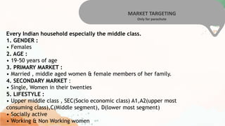 MARKET TARGETING
Only for parachute
Every Indian household especially the middle class.
1. GENDER :
• Females
2. AGE :
• 19-50 years of age
3. PRIMARY MARKET :
• Married , middle aged women & female members of her family.
4. SECONDARY MARKET :
• Single, Women in their twenties
5. LIFESTYLE :
• Upper middle class , SEC(Socio economic class) A1,A2(upper most
consuming class),C(Middle segment), D(lower most segment)
• Socially active
• Working & Non Working women
 
