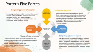 Porter’s Five Forces
BARGAINING
POWER OF
SUPPLIERS
BARGAINING
POWER OF BUYERS
THREAT OF
NEW
ENTRANTS
THREAT OF
SUBSTITUTES
COMPETITIVE
RIVALRY
Threat of substitutes
Hence, threat of substitute is high in the industry.
Being an essential commodity the demand is elastic for
consumer products. Multiple brands positioned with
narrow product differentiation. Companies entering a
category /trying to gain market share compete on
pricing which increases products substitution.
There is Price war..
Bargaining power of buyers
Low switching cost and aggressive marketing strategies
under intense competition within the FMCG companies
induce Customers to switch between products, thereby
driving value for money deals for consumers. Availability
of same or similar alternatives. High brand loyalty for
some products, thereby discouraging customers’ product
shift.
Bargaining power of suppliers
Threat of new entrants
Large investments in setting up distribution networks and
competition, promoting brands from established companies
because of medium entry and exit
barriers. Integrated business model and
increasing capital requirement in the industry
restrict new entrants.
Prices are generally governed by international commodity
markets, making most FMCG companies price takers.
Because of the long term relationships with
suppliers etc., FMCG companies negotiate better rates
during times of high input cost inflation
 