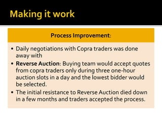 Process Improvement:
• Daily negotiations with Copra traders was done
away with
• Reverse Auction: Buying team would accept quotes
from copra traders only during three one-hour
auction slots in a day and the lowest bidder would
be selected.
• The initial resistance to Reverse Auction died down
in a few months and traders accepted the process.
 