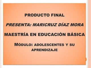 PRODUCTO FINAL
PRESENTA: MARICRUZ DÍAZ MORA
MAESTRÍA EN EDUCACIÓN BÁSICA
MÓDULO: ADOLESCENTES Y SU
APRENDIZAJE
 