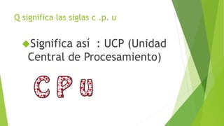 Q significa las siglas c .p. u
Significa así : UCP (Unidad
Central de Procesamiento)