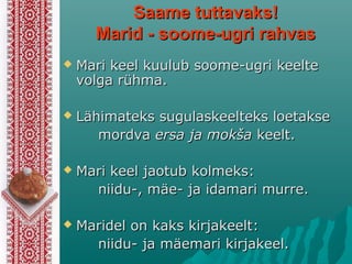 Saame tuttavaks!Saame tuttavaks!
Marid - sMarid - soome-ugri rahvasoome-ugri rahvas
 Mari keel kuulub soome-ugri keelteMari keel kuulub soome-ugri keelte
volga rühmavolga rühma..
 LLähimaähimateteks sugulaskeelks sugulaskeeltteks loetakseeks loetakse
mordvamordva ersa ja mokšaersa ja mokša keelt.keelt.
 Mari keel jaotub kolmeksMari keel jaotub kolmeks::
niidu-, mäe- ja idamariniidu-, mäe- ja idamari murre.murre.
 Maridel on kaks kirjakeeltMaridel on kaks kirjakeelt::
niidu- ja mäemariniidu- ja mäemari kirjakeel.kirjakeel.
 