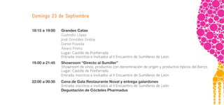 Domingo 23 de Septiembre

18:15 a 19:00   Grandes Catas
                Custodio López
                José González Godoy
                Daniel Poveda
                Álvaro Prieto
                Lugar: Castillo de Ponferrada
                Entrada: inscritos e invitados al II Encuentro de Sumilleres de León
19.00 a 21:45   Showroom “Directo al Sumiller”
                Showroom de vinos, productos con denominación de origen y productos típicos del Bierzo
                Lugar: Castillo de Ponferrada
                Entrada: inscritos e invitados al II Encuentro de Sumilleres de León
22:00 a 00:30   Cena de Gala Restaurante Noval y entrega galardones
                Entrada: inscritos e invitados al II Encuentro de Sumilleres de León
                Degustación de Cócteles Pharmadus
 