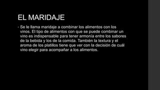 EL MARIDAJE
•   Se le llama maridaje a combinar los alimentos con los
    vinos. El tipo de alimentos con que se puede combinar un
    vino es indispensable para tener armonía entre los sabores
    de la bebida y los de la comida. También la textura y el
    aroma de los platillos tiene que ver con la decisión de cuál
    vino elegir para acompañar a los alimentos.
 