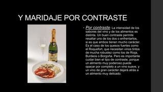 Y MARIDAJE POR CONTRASTE
              •   Por contraste: La intensidad de los
                  sabores del vino y de los alimentos es
                  distinta. Un buen contraste permite
                  resaltar uno de los dos o enfrentarlos,
                  si es que ambos tienen mucho carácter.
                  Es el caso de los quesos fuertes como
                  el Roquefort, que necesitan vinos tintos
                  de mucha robustez como los de Rioja,
                  Burdeos o Borgoña. Pero es importante
                  cuidar bien el tipo de contraste, porque
                  un alimento muy poderoso puede
                  opacar por completo a un vino suave, y
                  un vino de gran carácter dejará atrás a
                  un alimento muy delicado.
 