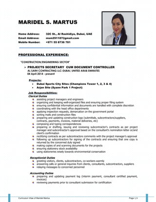 Curriculum Vitae of Maridel Martus Page 1/4
MARIDEL S. MARTUS
Home Address: 32C St., Al Rashidiya, Dubai, UAE
Email Address: msm291187@gmail.com
Mobile Number: +971 55 8736 781
____________________________________________________________
PROFESSIONAL EXPERIENCE:
"CONSTRUCTION/ENGINEERING SECTOR"
 PROJECTS SECRETARY CUM DOCUMENT CONTROLLER
AL SARH CONTRACTING LLC-DUBAI, UNITED ARAB EMIRATES
04 April 2014 - present
Projects:
 Dubai Sports City Sites (Champions Tower 1, 2, 3 & 4)
 Arjan Site (Syann Park 1 Project)
Job Responsibilities:
Clerical Duties
assisting project managers and engineers
organizing and keeping well-organized files and ensuring proper filing system
ensuring confidential information and documents are handled with complete discretion
coordinating with the head office departments
applying inspection requests, demarcation on the government portal
sorting mails and construction files
preparing and updating construction logs (submittals, subcontractors/suppliers,
contracts, payments, invoices, material deliveries, etc)
composing and typing correspondences
preparing or drafting, issuing and reviewing subcontractor's contracts as per project
manager and subcontractor's approval based on the consultant's nomination letter or/and
client's confirmation
rectifying contracts as per subcontractors comments with the project manager's approval
following up subcontractors for signing of the contracts and ensuring that one copy is
returned by the concerned duly signed
making copies of and scanning documents for the projects
ensuring stationery stock availability
using stationeries wisely towards environmental conservation
Receptionist Duties
greeting visitors, clients, subcontractors, co-workers warmly
answering calls or general inquiries from clients, consultants, subcontractors, suppliers
relaying messages to concerned personnel
Accounting Duties
preparing and updating payment log (interim payment, consultant certified payment,
invoices)
reviewing payments prior to consultant submission for certification
 