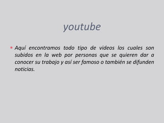 youtubeAquí encontramos todo tipo de videos los cuales son subidos en la web por personas que se quieren dar a conocer su trabajo y así ser famoso o también se difunden noticias.
