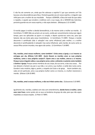 E não fez ele somente um, ainda que lhe sobrasse o espírito? E por que somente um? Ele
buscava uma descendência para Deus. Portanto guardai-vos em vosso espírito, e ninguém seja
infiel para com a mulher da sua mocidade. Porque o SENHOR, o Deus de Israel diz que odeia
o repúdio, e aquele que encobre a violência com a sua roupa, diz o SENHOR dos Exércitos;
portanto guardai-vos em vosso espírito, e não sejais desleais. (Malaquias 2:15-16 BRP)



O marido pague à mulher a devida benevolência, e da mesma sorte a mulher ao marido. (1
Corinthians 7:3 BRP) Não vos priveis um ao outro, senão por consentimento mútuo por algum
tempo, para vos aplicardes ao jejum e à oração; e depois ajuntai-vos outra vez, para que
Satanás não vos tente pela vossa incontinência. (1 Corinthians 7:5 BRP) Porque o marido
descrente é santificado (não é salvação! mas santa influência) pela mulher; e a mulher
descrente é santificada(não é salvação! mas santa influência) pelo marido; de outra sorte os
vossos filhos seriam imundos; mas agora são santos. (1 Corinthians 7:14 BRP)



Vós, maridos, amai vossas mulheres, como também! Cristo amou a igreja, e a si mesmo se
entregou por ela, (Efésios 5:25 BRP) Assim Devem os maridos amar as suas próprias
mulheres, como a seus próprios corpos!!!. Quem ama a sua mulher, ama-se a si mesmo.
Porque nunca ninguém odiou a sua própria carne; antes a alimenta e sustenta como também
o Senhor à igreja; Porque somos membros do seu corpo, da sua carne, e dos seus ossos. Por
isso deixará o homem seu pai e sua mãe, e se unirá a sua mulher; e serão dois numa carne.
Grande é este mistério; digo-o, porém, a respeito de Cristo e da igreja. Assim também vós,
cada um em particular, ame a sua própria mulher como a si mesmo, e a mulher reverencie o
marido. (Efésios 5:28-33 BRP)



Vós, maridos, amai a vossas mulheres, e não vos irriteis contra elas. (Colossenses 3:19 BRP)



Igualmente vós, maridos, coabitai com elas com entendimento, dando honra à mulher, como
vaso mais fraco; como sendo vós os seus co-herdeiros da graça da vida; para que não sejam
impedidas as vossas orações. (1 Peter 3:7 BRP)
 