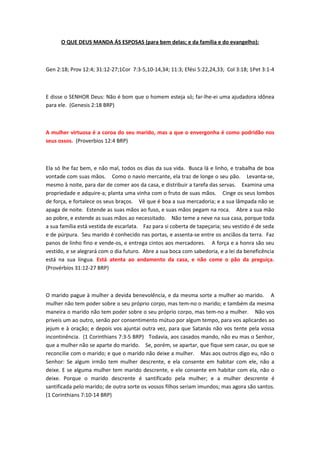 O QUE DEUS MANDA ÁS ESPOSAS (para bem delas; e da família e do evangelho):



Gen 2:18; Prov 12:4; 31:12-27;1Cor 7:3-5,10-14,34; 11:3; Efési 5:22,24,33; Col 3:18; 1Pet 3:1-4



E disse o SENHOR Deus: Não é bom que o homem esteja só; far-lhe-ei uma ajudadora idônea
para ele. (Genesis 2:18 BRP)



A mulher virtuosa é a coroa do seu marido, mas a que o envergonha é como podridão nos
seus ossos. (Proverbios 12:4 BRP)



Ela só lhe faz bem, e não mal, todos os dias da sua vida. Busca lä e linho, e trabalha de boa
vontade com suas mãos. Como o navio mercante, ela traz de longe o seu pão. Levanta-se,
mesmo à noite, para dar de comer aos da casa, e distribuir a tarefa das servas. Examina uma
propriedade e adquire-a; planta uma vinha com o fruto de suas mãos. Cinge os seus lombos
de força, e fortalece os seus braços. Vê que é boa a sua mercadoria; e a sua lâmpada não se
apaga de noite. Estende as suas mãos ao fuso, e suas mãos pegam na roca. Abre a sua mão
ao pobre, e estende as suas mãos ao necessitado. Não teme a neve na sua casa, porque toda
a sua família está vestida de escarlata. Faz para si coberta de tapeçaria; seu vestido é de seda
e de púrpura. Seu marido é conhecido nas portas, e assenta-se entre os anciãos da terra. Faz
panos de linho fino e vende-os, e entrega cintos aos mercadores. A força e a honra são seu
vestido, e se alegrará com o dia futuro. Abre a sua boca com sabedoria, e a lei da beneficência
está na sua língua. Está atenta ao andamento da casa, e não come o pão da preguiça.
(Provérbios 31:12-27 BRP)



O marido pague à mulher a devida benevolência, e da mesma sorte a mulher ao marido. A
mulher não tem poder sobre o seu próprio corpo, mas tem-no o marido; e também da mesma
maneira o marido não tem poder sobre o seu próprio corpo, mas tem-no a mulher. Não vos
priveis um ao outro, senão por consentimento mútuo por algum tempo, para vos aplicardes ao
jejum e à oração; e depois vos ajuntai outra vez, para que Satanás não vos tente pela vossa
incontinência. (1 Corinthians 7:3-5 BRP) Todavia, aos casados mando, não eu mas o Senhor,
que a mulher não se aparte do marido. Se, porém, se apartar, que fique sem casar, ou que se
reconcilie com o marido; e que o marido não deixe a mulher. Mas aos outros digo eu, não o
Senhor: Se algum irmão tem mulher descrente, e ela consente em habitar com ele, não a
deixe. E se alguma mulher tem marido descrente, e ele consente em habitar com ela, não o
deixe. Porque o marido descrente é santificado pela mulher; e a mulher descrente é
santificada pelo marido; de outra sorte os vossos filhos seriam imundos; mas agora são santos.
(1 Corinthians 7:10-14 BRP)
 