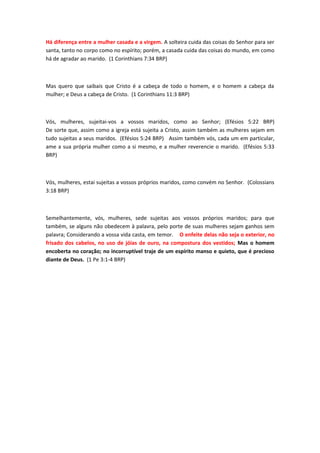 Há diferença entre a mulher casada e a virgem. A solteira cuida das coisas do Senhor para ser
santa, tanto no corpo como no espírito; porém, a casada cuida das coisas do mundo, em como
há de agradar ao marido. (1 Corinthians 7:34 BRP)



Mas quero que saibais que Cristo é a cabeça de todo o homem, e o homem a cabeça da
mulher; e Deus a cabeça de Cristo. (1 Corinthians 11:3 BRP)



Vós, mulheres, sujeitai-vos a vossos maridos, como ao Senhor; (Efésios 5:22 BRP)
De sorte que, assim como a igreja está sujeita a Cristo, assim também as mulheres sejam em
tudo sujeitas a seus maridos. (Efésios 5:24 BRP) Assim também vós, cada um em particular,
ame a sua própria mulher como a si mesmo, e a mulher reverencie o marido. (Efésios 5:33
BRP)



Vós, mulheres, estai sujeitas a vossos próprios maridos, como convém no Senhor. (Colossians
3:18 BRP)



Semelhantemente, vós, mulheres, sede sujeitas aos vossos próprios maridos; para que
também, se alguns não obedecem à palavra, pelo porte de suas mulheres sejam ganhos sem
palavra; Considerando a vossa vida casta, em temor. O enfeite delas não seja o exterior, no
frisado dos cabelos, no uso de jóias de ouro, na compostura dos vestidos; Mas o homem
encoberta no coração; no incorruptível traje de um espírito manso e quieto, que é precioso
diante de Deus. (1 Pe 3:1-4 BRP)
 