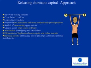 Reviewed existing vendors Consolidated vendors.  Sourced new vendors. Explored  new, innovative and more competitively priced products Availed of  outsourcing  opportunities Greater use of  open source software Automation  (cataloguing and circulation). Elimination of duplication between print and online journals Increased income  (introduced colour printing/ alumni and external membership) Releasing dormant capital- Approach 