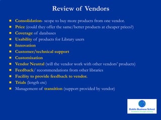 Review of Vendors Consolidation - scope to buy more products from one vendor. Price  (could they offer the same/better products at cheaper prices?) Coverage  of databases Usability  of products for Library users Innovation  Customer/technical support  Customisation Vendor Neutral  (will the vendor work with other vendors’ products) Feedback / recommendations from other libraries  Facility to provide feedback to vendor. Trials  (length etc) Management  of  transition  (support provided by vendor) 