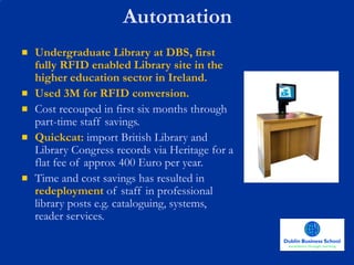 Automation Undergraduate Library at DBS, first fully RFID enabled Library site in the higher education sector in Ireland. Used 3M for RFID conversion. Cost recouped in first six months through part-time staff savings. Quickcat:  import British Library and Library Congress records via Heritage for a flat fee of approx 400 Euro per year. Time and cost savings has resulted in  redeployment  of staff in professional library posts e.g. cataloguing, systems, reader services.  