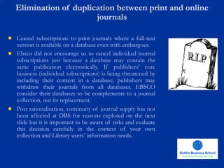 Elimination of duplication between print and online journals Ceased subscriptions to print journals where a full-text version is available on a database even with embargoes. Ebsco did not encourage us to cancel individual journal subscriptions just because a database may contain the same publication electronically. If publishers’ core business (individual subscriptions) is being threatened by including their content in a database, publishers may withdraw their journals from all databases. EBSCO consider their databases to be complements to a journal collection, not its replacement.  Post rationalisation, continuity of journal supply has not been affected at DBS for reasons explored on the next slide but it is important to be aware of risks and evaluate this decision carefully in the context of your own collection and Library users’ information needs.  