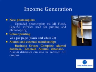 Income Generation New photocopiers:  Upgraded photocopiers via MJ Flood. Papercut software used for printing and photocopying. Colour printing  25 c per page (black and white 7c) Alumni and external membership: Business Source Complete Alumni database, Emerald Alumni database .  Alumni databases can also be accessed off campus. 