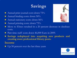 Savings Annual print journal costs down 75% Annual binding costs: down 50% Annual stationery costs: down 56% Annual printing costs: down 75% Move to Ebsco resulted in a 20 percent decrease in database costs. Part-time staff costs down 46,000 Euro in 2009.  Savings redeployed into acquiring new products and creating more professional library posts.   Income Up 50 percent over the last three years 