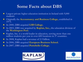 Some Facts about DBS Largest private higher education institution in Ireland with 9,000 students. Originally the   Accountancy and Business College,   established in 1975. In 2000, DBS acquired   LSB College. In 2003, DBS was acquired by   Kaplan, Inc.,   the education division of the   Washington Post.  Kaplan, Inc. is a world leader in education, serving more than one million students per year in over 600 locations in 37 countries.  In 2008, Kaplan had a revenue of 2.3 billion. In 2006, DBS acquired   European Business School. In 2007, DBS acquired   Portobello College. 
