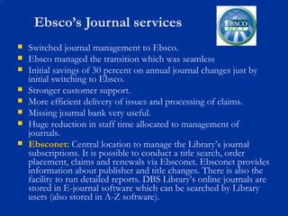 Ebsco’s Journal services Switched journal management to Ebsco.  Ebsco managed the transition which was seamless Initial savings of 30 percent on annual journal changes just by initial switching to Ebsco. Stronger customer support. More efficient delivery of issues and processing of claims. Missing journal bank very useful. Huge reduction in staff time allocated to management of journals. Ebsconet:   Central location to manage the Library’s journal subscriptions. It is possible to conduct a title search, order placement, claims and renewals via Ebsconet. Ebsconet provides information about publisher and title changes. There is also the facility to run detailed reports. DBS Library’s online journals are stored in E-journal software which can be searched by Library users (also stored in A-Z software). 