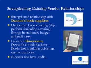 Strengthening Existing Vendor Relationships Strengthened relationship with   Dawson’s book suppliers Outsourced book covering (70p per book including covering). Savings in stationery budget and staff time. Launched   Dawsonera;  Dawson’s e-book platform.   Books from multiple publishers on one platform.   E-books also have  audio . 