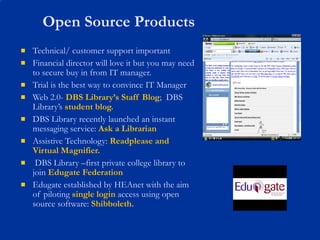 Open Source Products Technical/ customer support important Financial director will love it but you may need to secure buy in from IT manager.  Trial is the best way to convince IT Manager Web 2.0-  DBS Library’s Staff Blog ;  DBS Library’s  student blog. DBS Library recently launched an instant messaging service:  Ask a Librarian Assistive Technology:   Readplease and Virtual Magnifier. DBS Library –first private college library to join  Edugate Federation Edugate established by HEAnet with the aim of piloting  single login  access using open source software:  Shibboleth. 